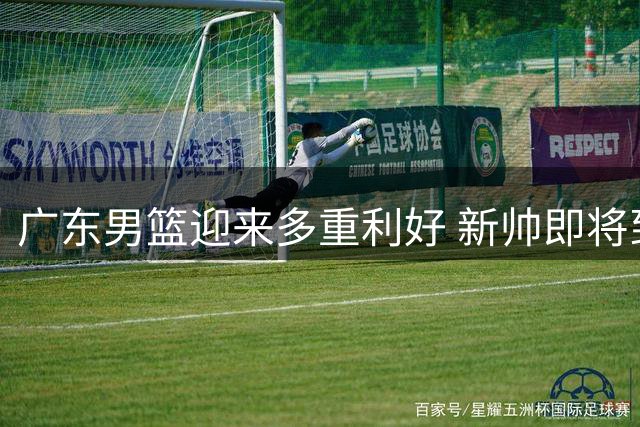 广东男篮迎来多重利好 新帅即将到任+内线大将回归