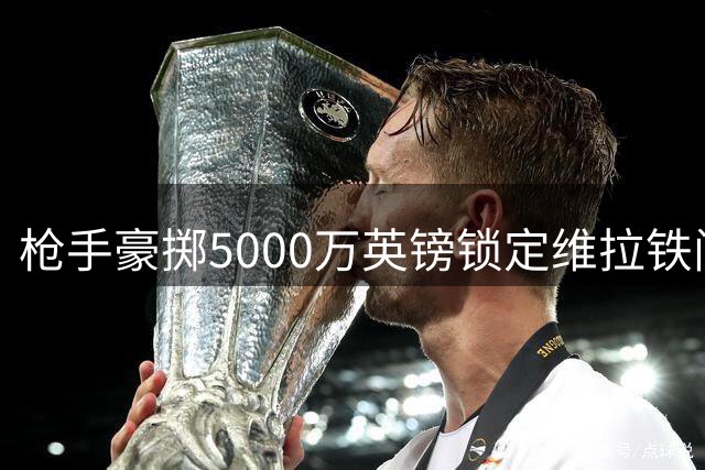 枪手豪掷5000万英镑锁定维拉铁闸孔萨 转会尘埃落定