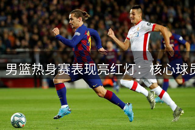 男篮热身赛表现亮红灯：核心球员状态堪忧