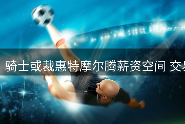 骑士或裁惠特摩尔腾薪资空间 交易可能性仍存